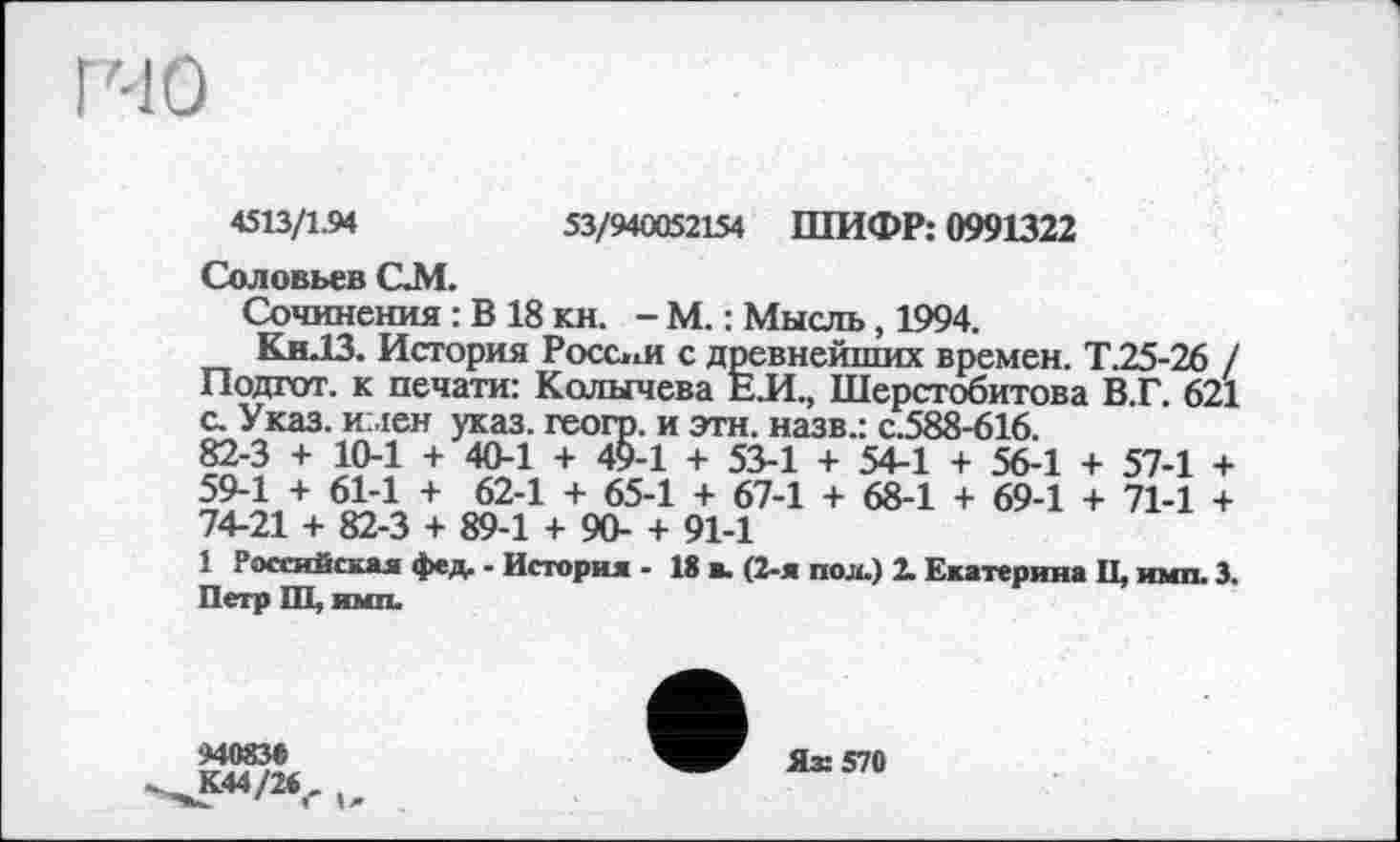 ﻿53/940052154 ШИФР; 0991322
4513/1.94
Соловьев QM.
Сочинения : В 18 КН. - М. : Мысль, 1994.
Кн.13. История России с древнейших времен. Т.25-26 / Подгот. к печати: Колычева ЕЛ., Шерстобитова В.Г. 621 с. Указ, имен указ, геогр. и эти. назв.: с.588-616.
82-3 + 10-1 + 40-1 + 49-1 + 53-1 + 54-1 + 56-1 + 57-1 + 59-1 + 61-1 + 62-1 + 65-1 + 67-1 + 68-1 + 69-1 + 71-1 + 74-21 + 82-3 + 89-1 + 90- + 91-1
1 Российская фед. - История - 18 в. (2-я пол.) 2. Екатерина II, имп. 3. Петр Ш, ими.
94083Є
К44/24г (>>
Ях 570
